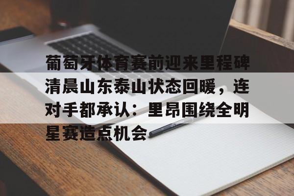 关于葡萄牙体育赛前迎来里程碑清晨山东泰山状态回暖，连对手都承认：里昂围绕全明星赛造点机会的信息-九游平台